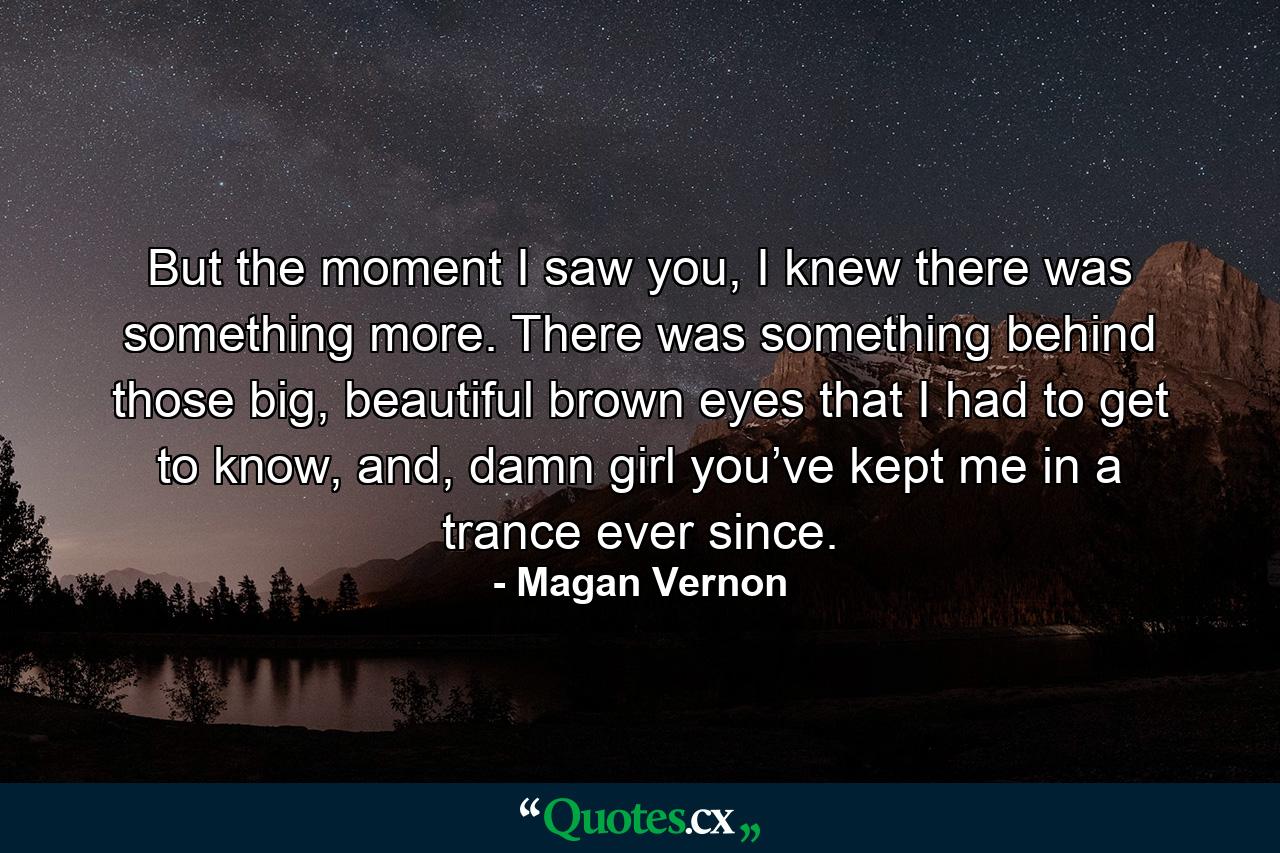 But the moment I saw you, I knew there was something more. There was something behind those big, beautiful brown eyes that I had to get to know, and, damn girl you’ve kept me in a trance ever since. - Quote by Magan Vernon