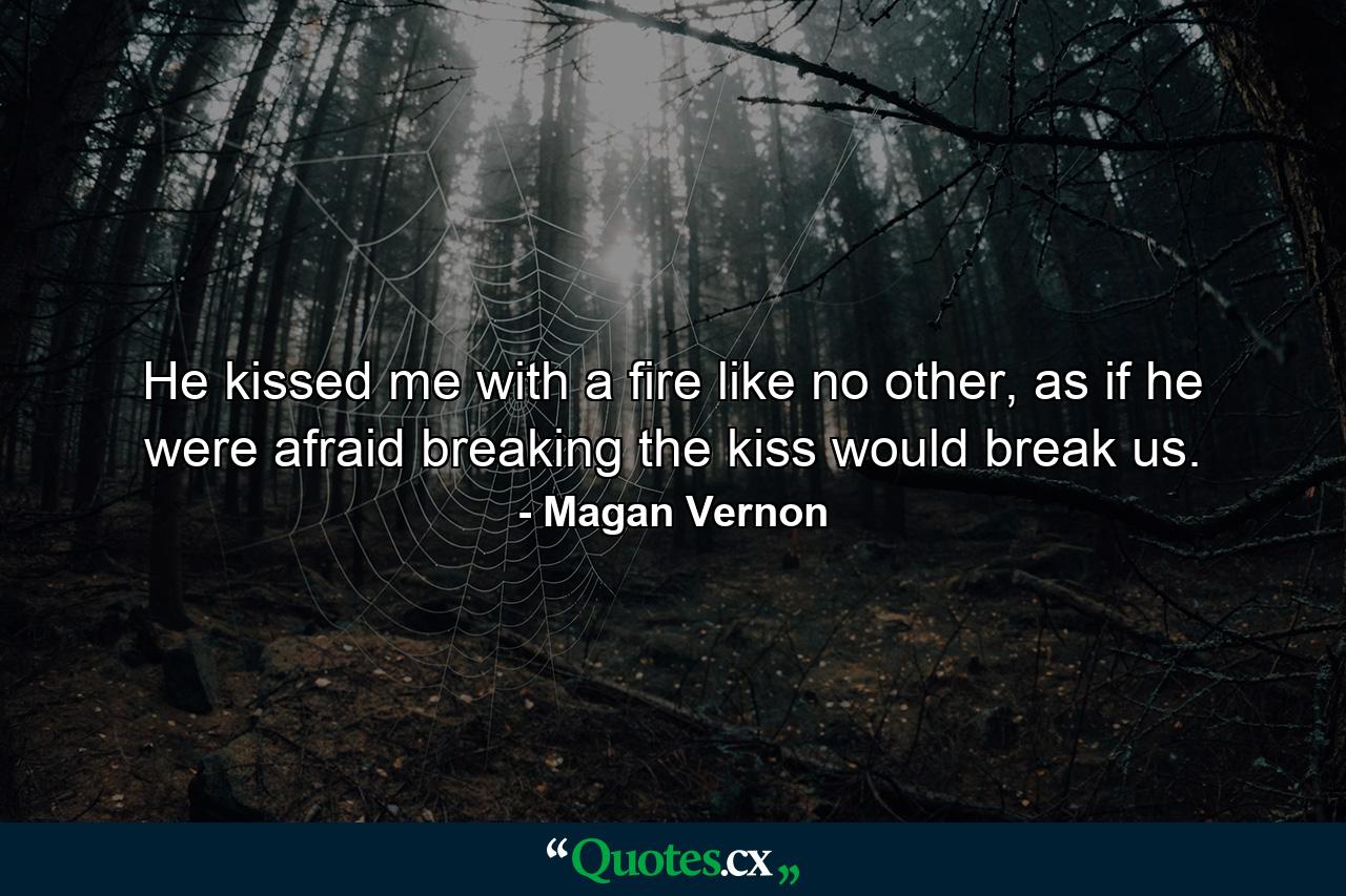 He kissed me with a fire like no other, as if he were afraid breaking the kiss would break us. - Quote by Magan Vernon