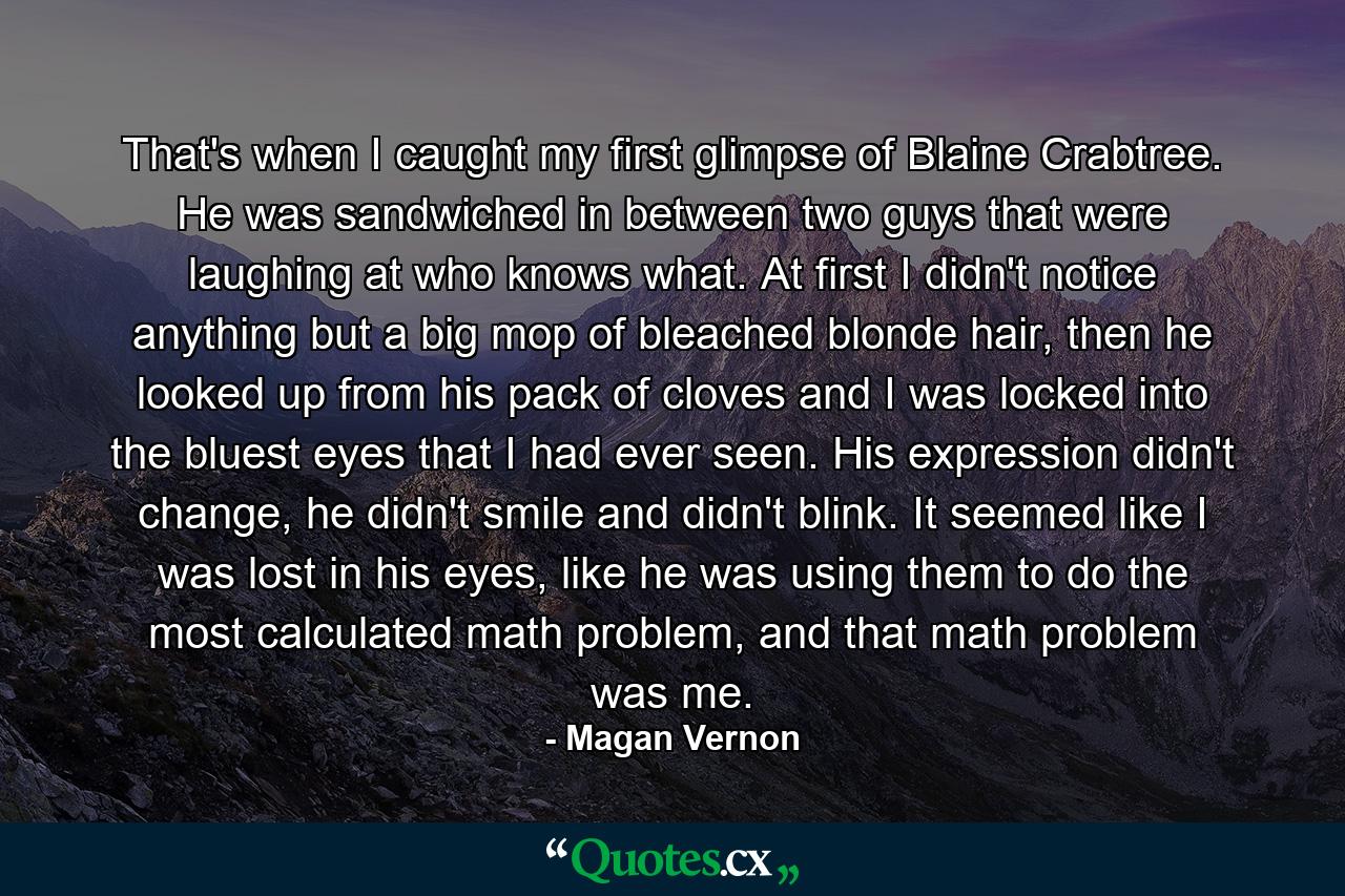 That's when I caught my first glimpse of Blaine Crabtree. He was sandwiched in between two guys that were laughing at who knows what. At first I didn't notice anything but a big mop of bleached blonde hair, then he looked up from his pack of cloves and I was locked into the bluest eyes that I had ever seen. His expression didn't change, he didn't smile and didn't blink. It seemed like I was lost in his eyes, like he was using them to do the most calculated math problem, and that math problem was me. - Quote by Magan Vernon