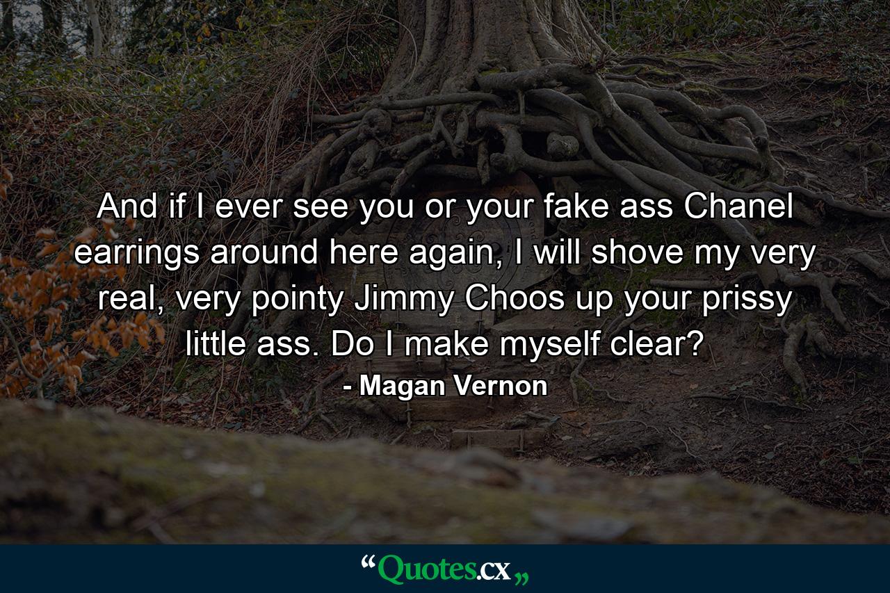 And if I ever see you or your fake ass Chanel earrings around here again, I will shove my very real, very pointy Jimmy Choos up your prissy little ass. Do I make myself clear? - Quote by Magan Vernon