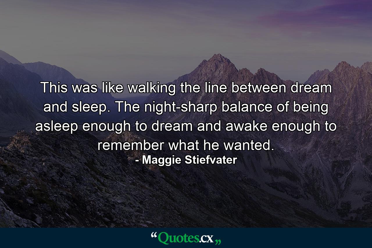 This was like walking the line between dream and sleep. The night-sharp balance of being asleep enough to dream and awake enough to remember what he wanted. - Quote by Maggie Stiefvater