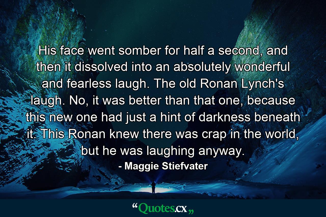 His face went somber for half a second, and then it dissolved into an absolutely wonderful and fearless laugh. The old Ronan Lynch's laugh. No, it was better than that one, because this new one had just a hint of darkness beneath it. This Ronan knew there was crap in the world, but he was laughing anyway. - Quote by Maggie Stiefvater