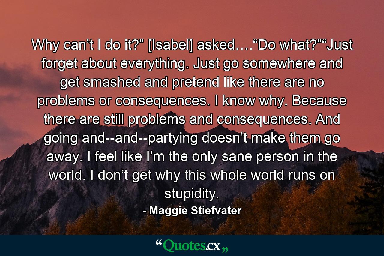 Why can’t I do it?” [Isabel] asked….“Do what?”“Just forget about everything. Just go somewhere and get smashed and pretend like there are no problems or consequences. I know why. Because there are still problems and consequences. And going and--and--partying doesn’t make them go away. I feel like I’m the only sane person in the world. I don’t get why this whole world runs on stupidity. - Quote by Maggie Stiefvater