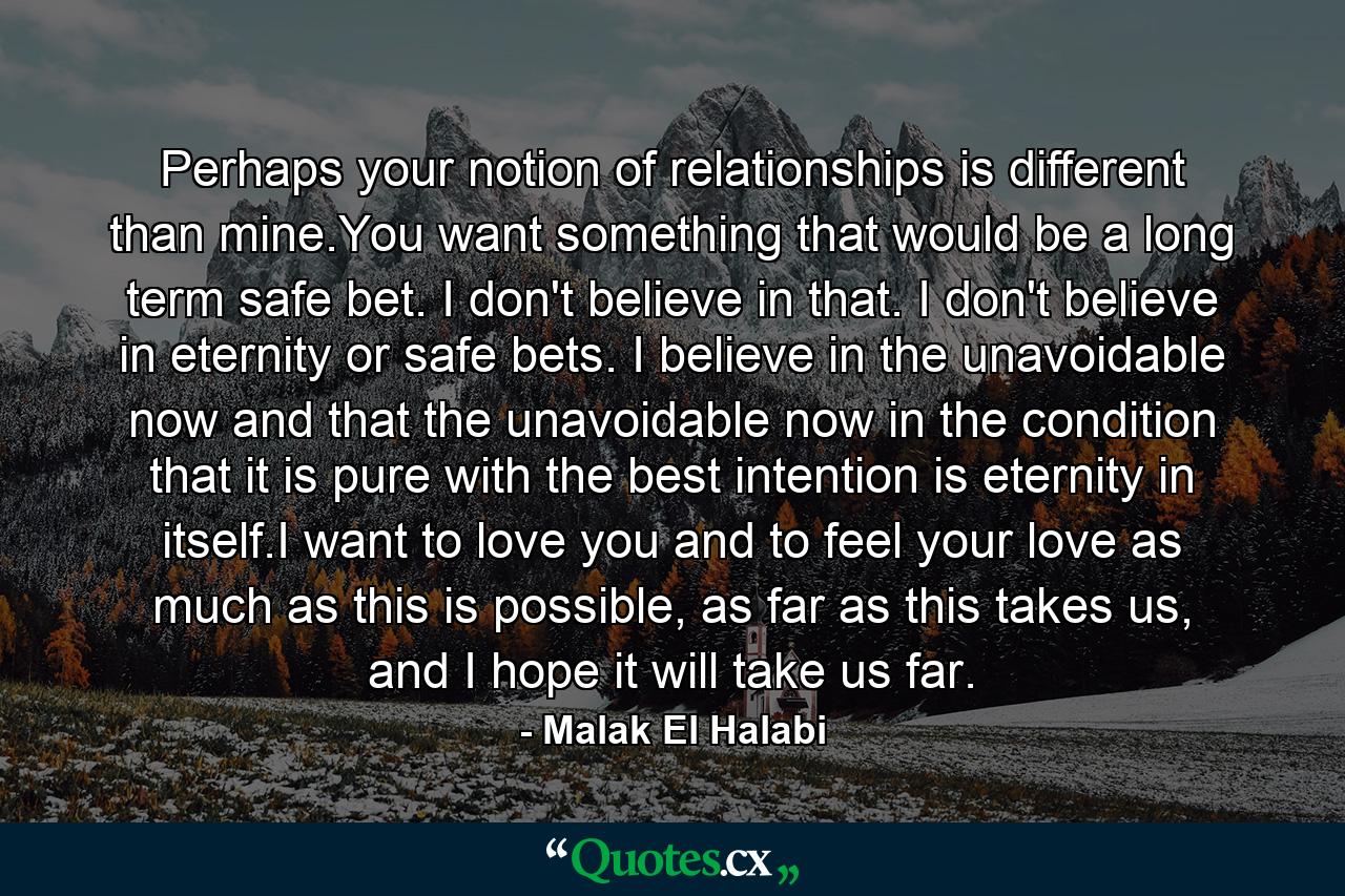 Perhaps your notion of relationships is different than mine.You want something that would be a long term safe bet. I don't believe in that. I don't believe in eternity or safe bets. I believe in the unavoidable now and that the unavoidable now in the condition that it is pure with the best intention is eternity in itself.I want to love you and to feel your love as much as this is possible, as far as this takes us, and I hope it will take us far. - Quote by Malak El Halabi