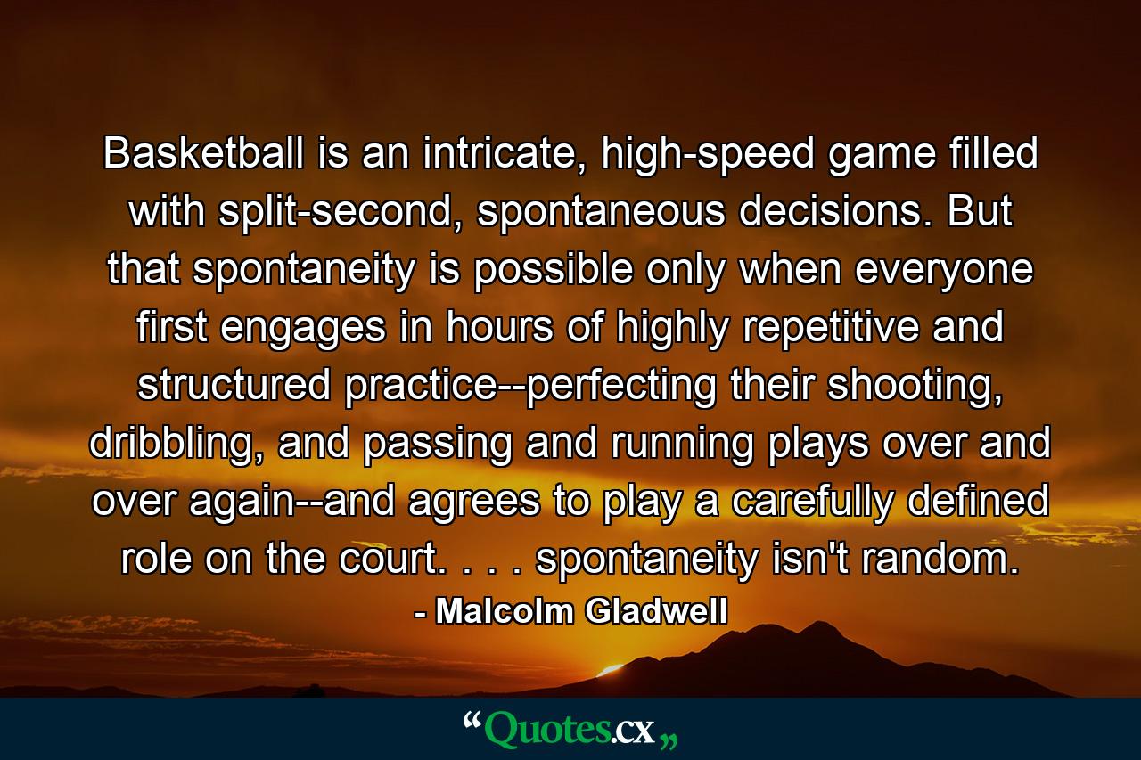 Basketball is an intricate, high-speed game filled with split-second, spontaneous decisions. But that spontaneity is possible only when everyone first engages in hours of highly repetitive and structured practice--perfecting their shooting, dribbling, and passing and running plays over and over again--and agrees to play a carefully defined role on the court. . . . spontaneity isn't random. - Quote by Malcolm Gladwell