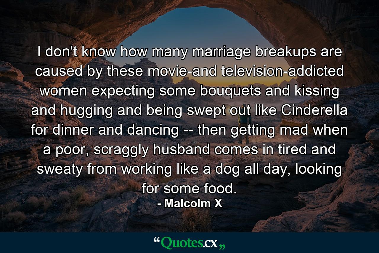 I don't know how many marriage breakups are caused by these movie-and television-addicted women expecting some bouquets and kissing and hugging and being swept out like Cinderella for dinner and dancing -- then getting mad when a poor, scraggly husband comes in tired and sweaty from working like a dog all day, looking for some food. - Quote by Malcolm X