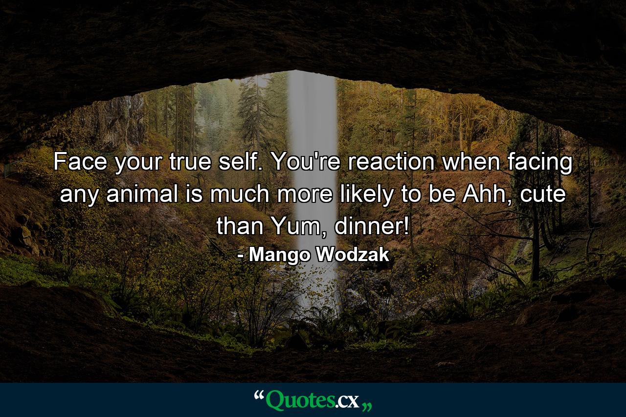 Face your true self. You're reaction when facing any animal is much more likely to be Ahh, cute than Yum, dinner! - Quote by Mango Wodzak