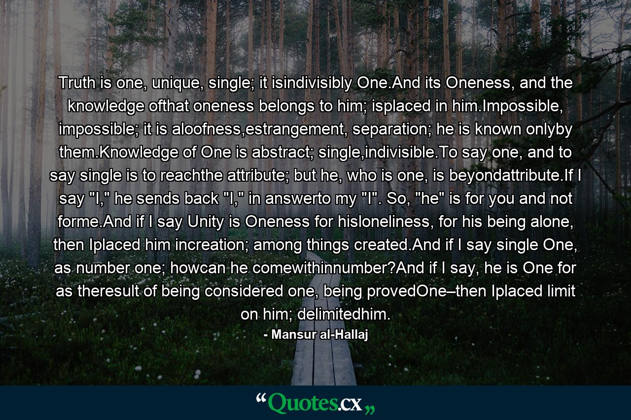 Truth is one, unique, single; it isindivisibly One.And its Oneness, and the knowledge ofthat oneness belongs to him; isplaced in him.Impossible, impossible; it is aloofness,estrangement, separation; he is known onlyby them.Knowledge of One is abstract; single,indivisible.To say one, and to say single is to reachthe attribute; but he, who is one, is beyondattribute.If I say 