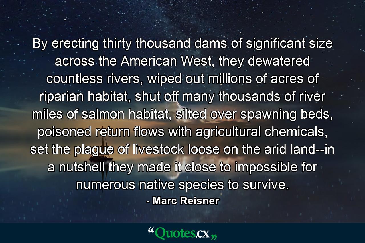 By erecting thirty thousand dams of significant size across the American West, they dewatered countless rivers, wiped out millions of acres of riparian habitat, shut off many thousands of river miles of salmon habitat, silted over spawning beds, poisoned return flows with agricultural chemicals, set the plague of livestock loose on the arid land--in a nutshell they made it close to impossible for numerous native species to survive. - Quote by Marc Reisner