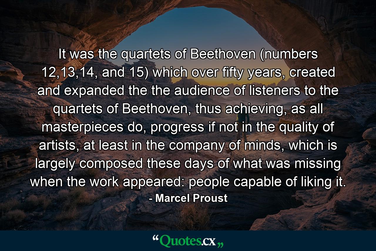 It was the quartets of Beethoven (numbers 12,13,14, and 15) which over fifty years, created and expanded the the audience of listeners to the quartets of Beethoven, thus achieving, as all masterpieces do, progress if not in the quality of artists, at least in the company of minds, which is largely composed these days of what was missing when the work appeared: people capable of liking it. - Quote by Marcel Proust