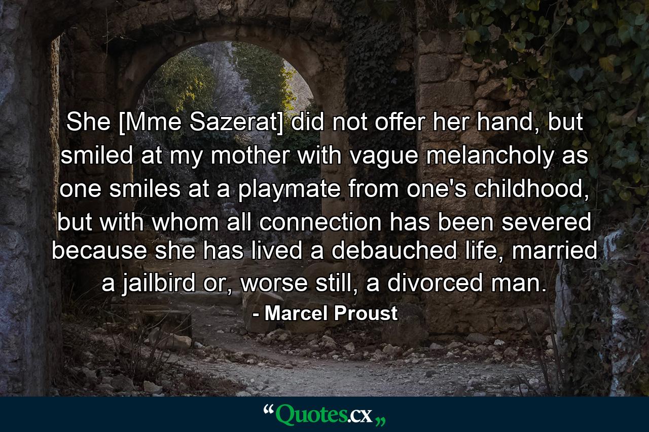 She [Mme Sazerat] did not offer her hand, but smiled at my mother with vague melancholy as one smiles at a playmate from one's childhood, but with whom all connection has been severed because she has lived a debauched life, married a jailbird or, worse still, a divorced man. - Quote by Marcel Proust