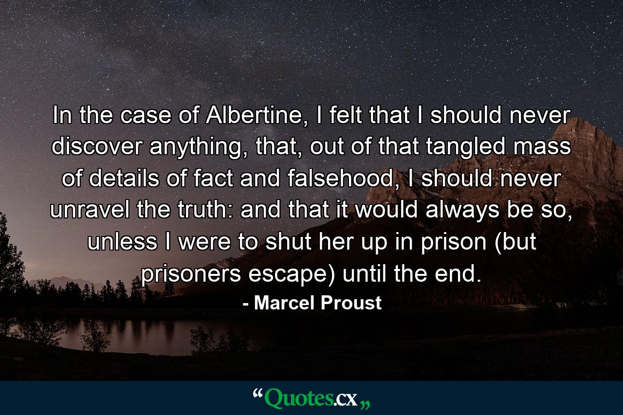 In the case of Albertine, I felt that I should never discover anything, that, out of that tangled mass of details of fact and falsehood, I should never unravel the truth: and that it would always be so, unless I were to shut her up in prison (but prisoners escape) until the end. - Quote by Marcel Proust