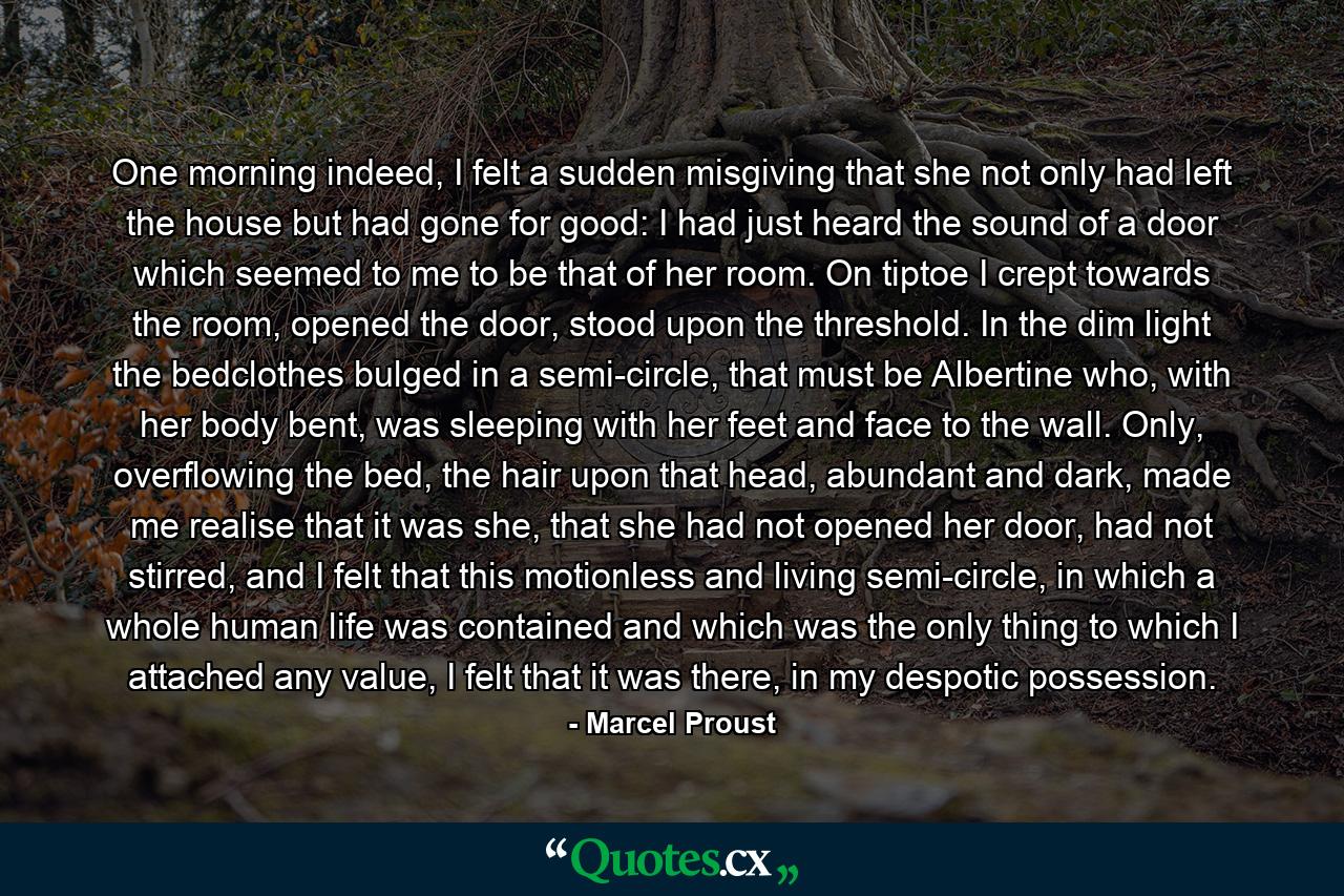 One morning indeed, I felt a sudden misgiving that she not only had left the house but had gone for good: I had just heard the sound of a door which seemed to me to be that of her room. On tiptoe I crept towards the room, opened the door, stood upon the threshold. In the dim light the bedclothes bulged in a semi-circle, that must be Albertine who, with her body bent, was sleeping with her feet and face to the wall. Only, overflowing the bed, the hair upon that head, abundant and dark, made me realise that it was she, that she had not opened her door, had not stirred, and I felt that this motionless and living semi-circle, in which a whole human life was contained and which was the only thing to which I attached any value, I felt that it was there, in my despotic possession. - Quote by Marcel Proust