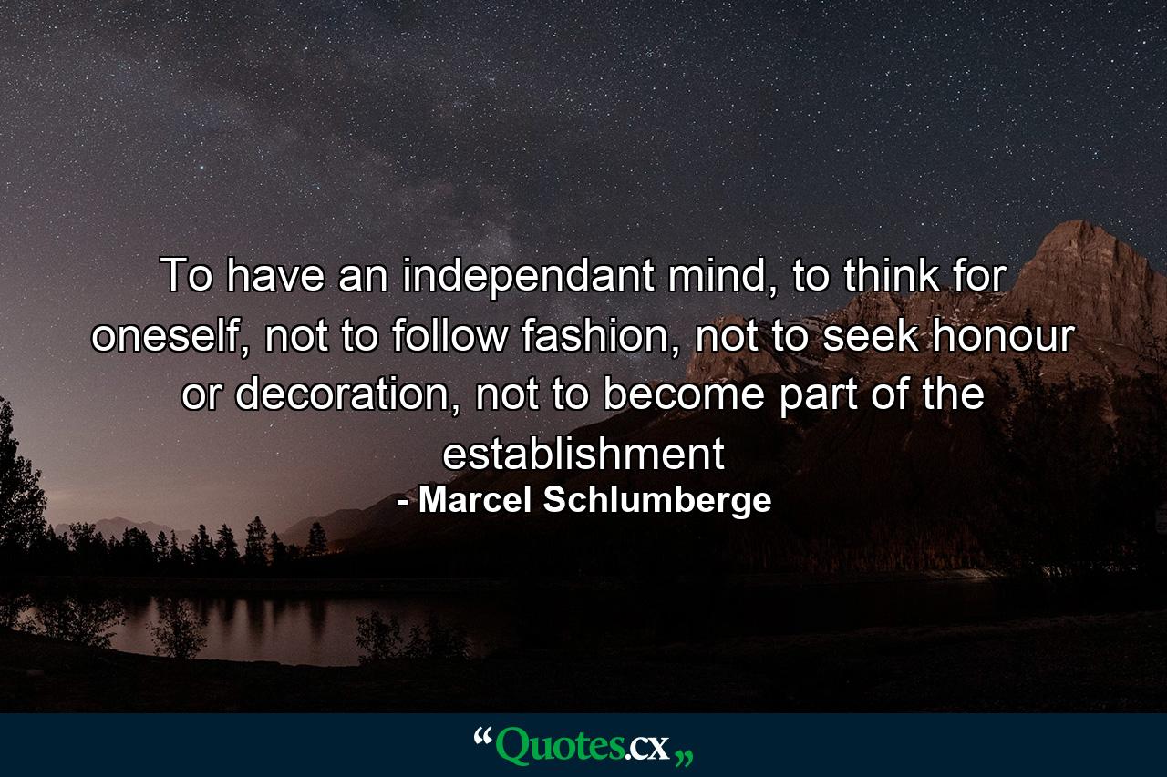 To have an independant mind, to think for oneself, not to follow fashion, not to seek honour or decoration, not to become part of the establishment - Quote by Marcel Schlumberge