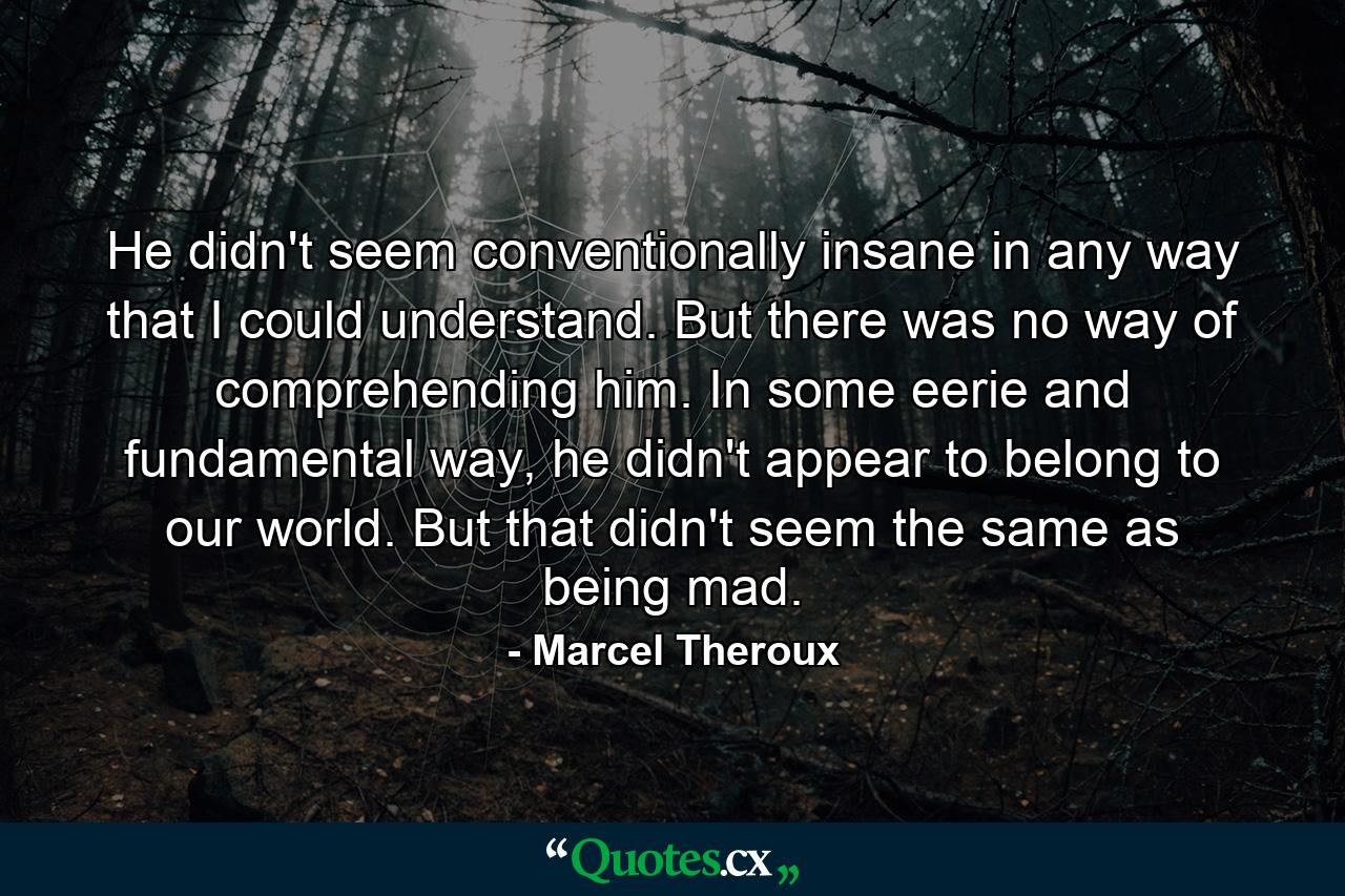 He didn't seem conventionally insane in any way that I could understand. But there was no way of comprehending him. In some eerie and fundamental way, he didn't appear to belong to our world. But that didn't seem the same as being mad. - Quote by Marcel Theroux