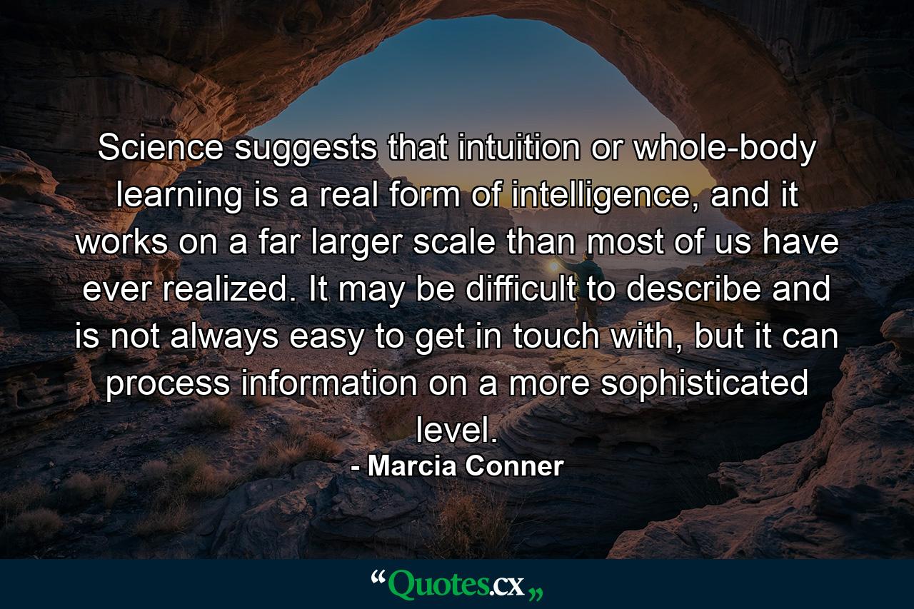 Science suggests that intuition or whole-body learning is a real form of intelligence, and it works on a far larger scale than most of us have ever realized. It may be difficult to describe and is not always easy to get in touch with, but it can process information on a more sophisticated level. - Quote by Marcia Conner