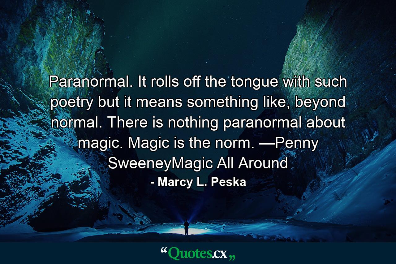 Paranormal. It rolls off the tongue with such poetry but it means something like, beyond normal. There is nothing paranormal about magic. Magic is the norm. —Penny SweeneyMagic All Around - Quote by Marcy L. Peska