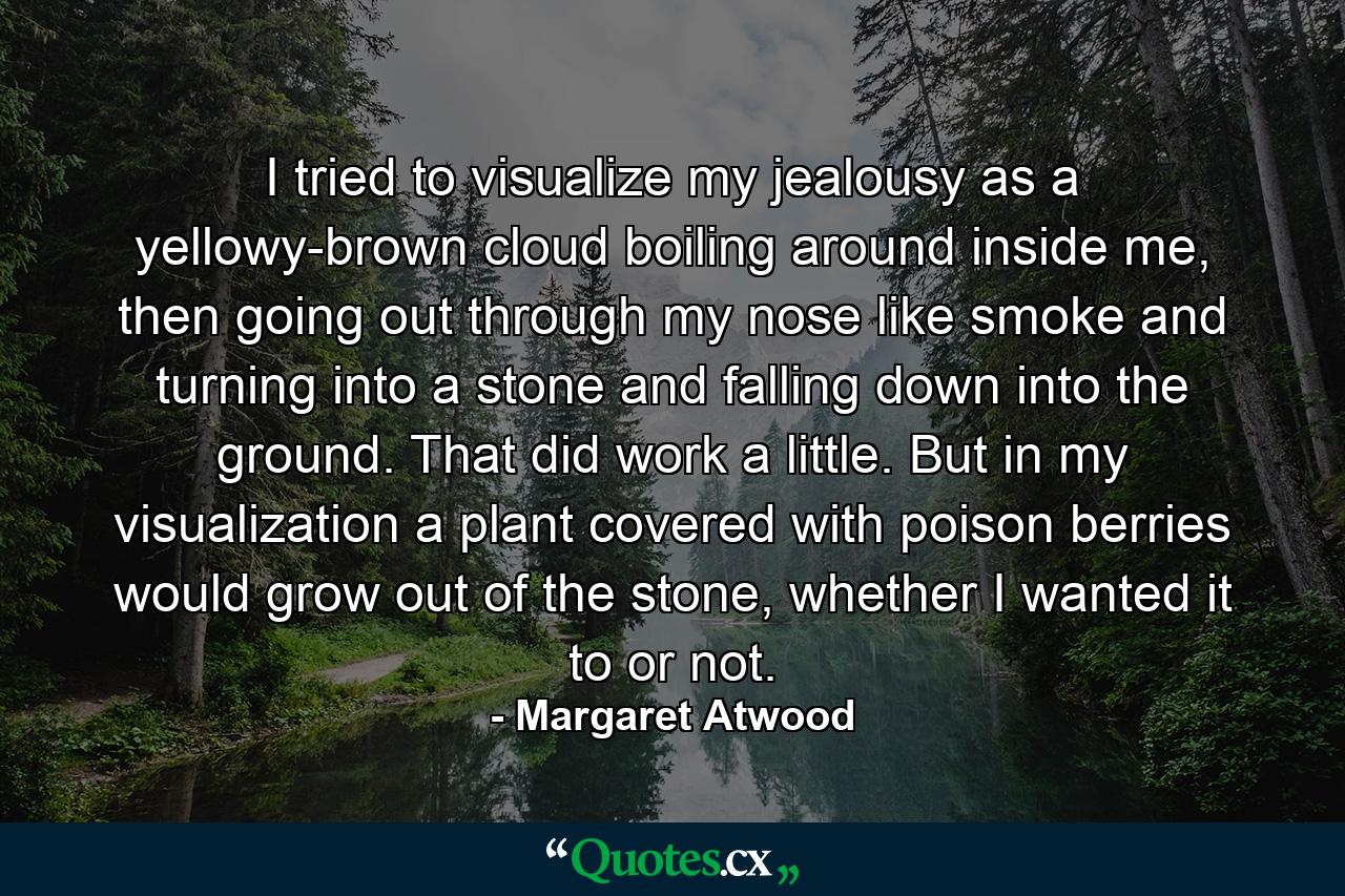 I tried to visualize my jealousy as a yellowy-brown cloud boiling around inside me, then going out through my nose like smoke and turning into a stone and falling down into the ground. That did work a little. But in my visualization a plant covered with poison berries would grow out of the stone, whether I wanted it to or not. - Quote by Margaret Atwood