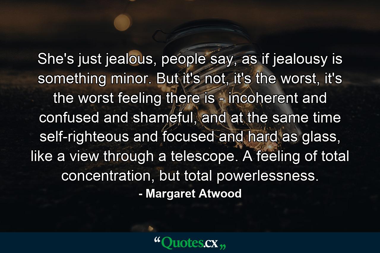 She's just jealous, people say, as if jealousy is something minor. But it's not, it's the worst, it's the worst feeling there is - incoherent and confused and shameful, and at the same time self-righteous and focused and hard as glass, like a view through a telescope. A feeling of total concentration, but total powerlessness. - Quote by Margaret Atwood