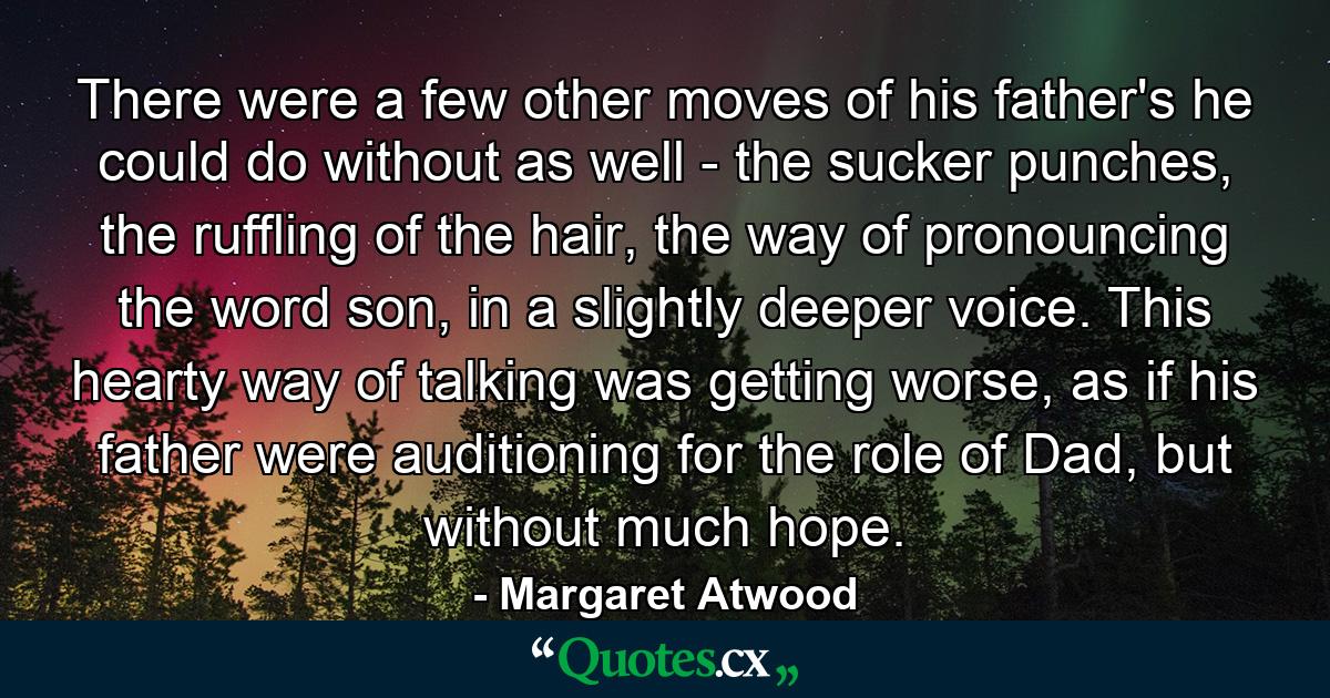 There were a few other moves of his father's he could do without as well - the sucker punches, the ruffling of the hair, the way of pronouncing the word son, in a slightly deeper voice. This hearty way of talking was getting worse, as if his father were auditioning for the role of Dad, but without much hope. - Quote by Margaret Atwood