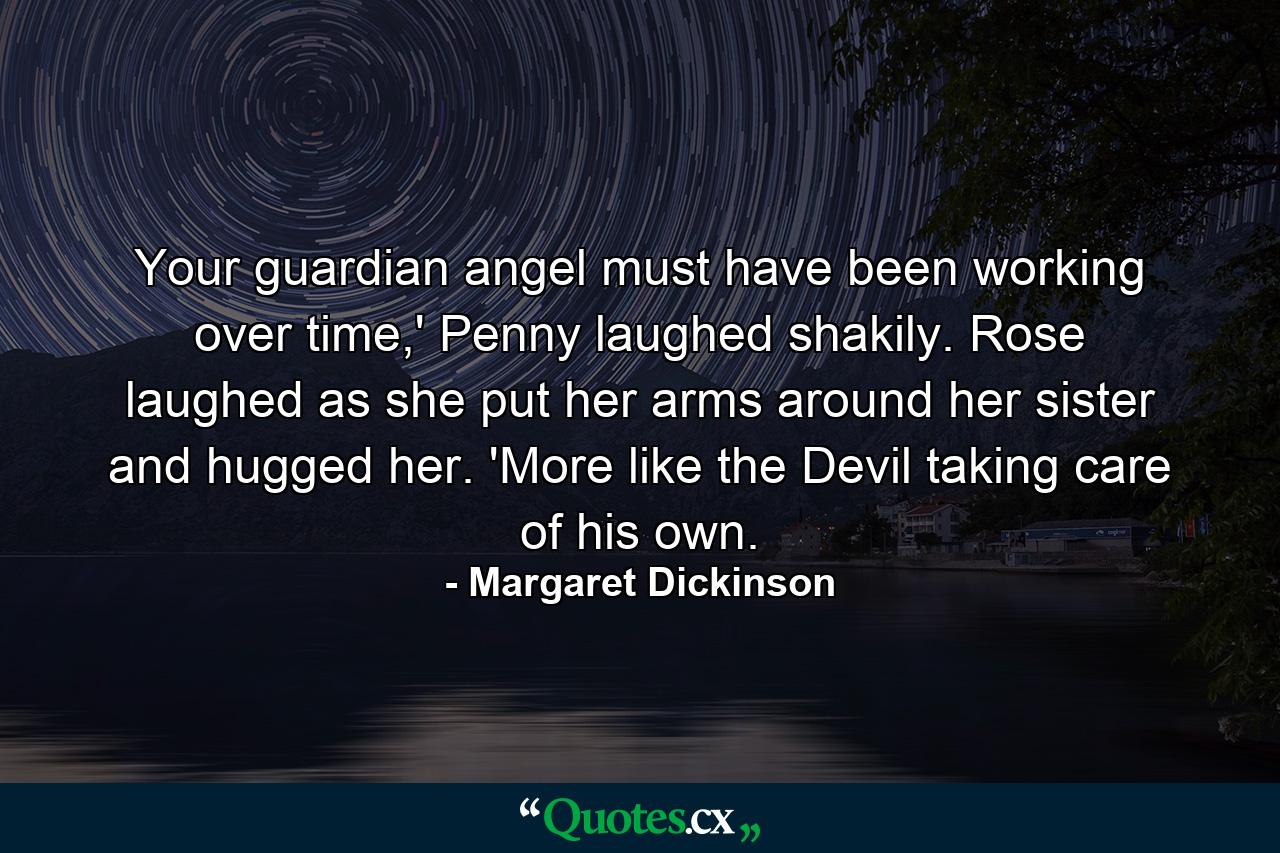 Your guardian angel must have been working over time,' Penny laughed shakily. Rose laughed as she put her arms around her sister and hugged her. 'More like the Devil taking care of his own. - Quote by Margaret Dickinson