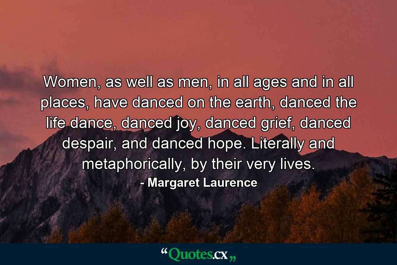 Women, as well as men, in all ages and in all places, have danced on the earth, danced the life dance, danced joy, danced grief, danced despair, and danced hope. Literally and metaphorically, by their very lives. - Quote by Margaret Laurence