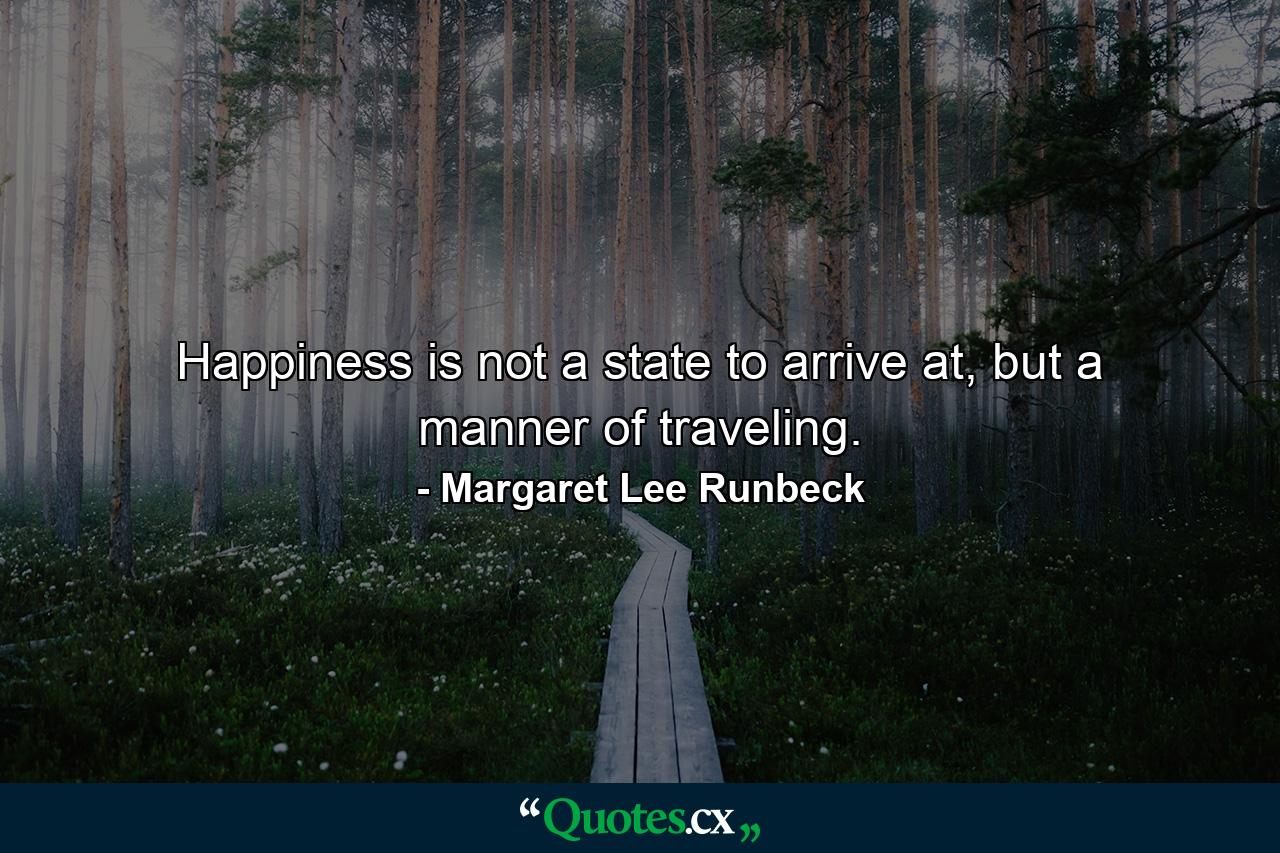 Happiness is not a state to arrive at, but a manner of traveling. - Quote by Margaret Lee Runbeck