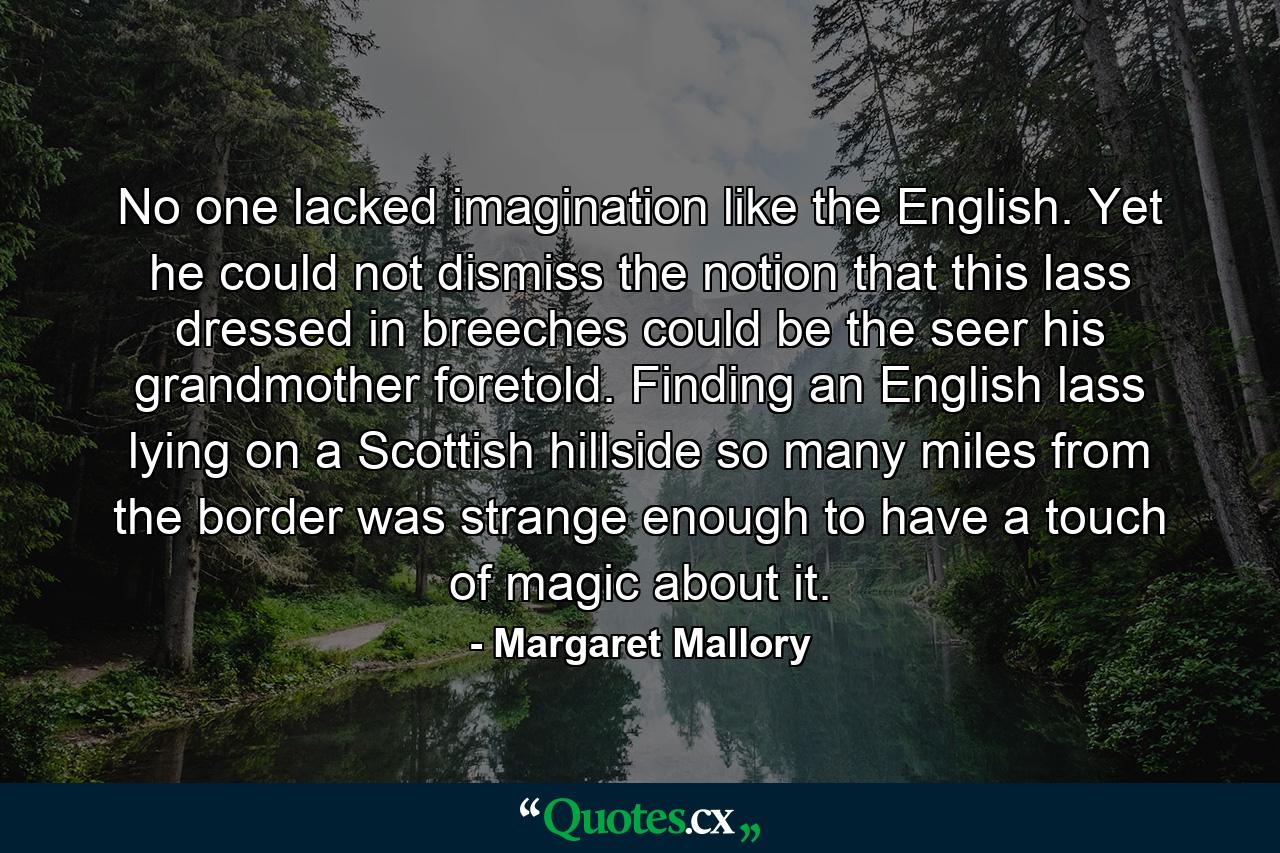 No one lacked imagination like the English. Yet he could not dismiss the notion that this lass dressed in breeches could be the seer his grandmother foretold. Finding an English lass lying on a Scottish hillside so many miles from the border was strange enough to have a touch of magic about it. - Quote by Margaret Mallory