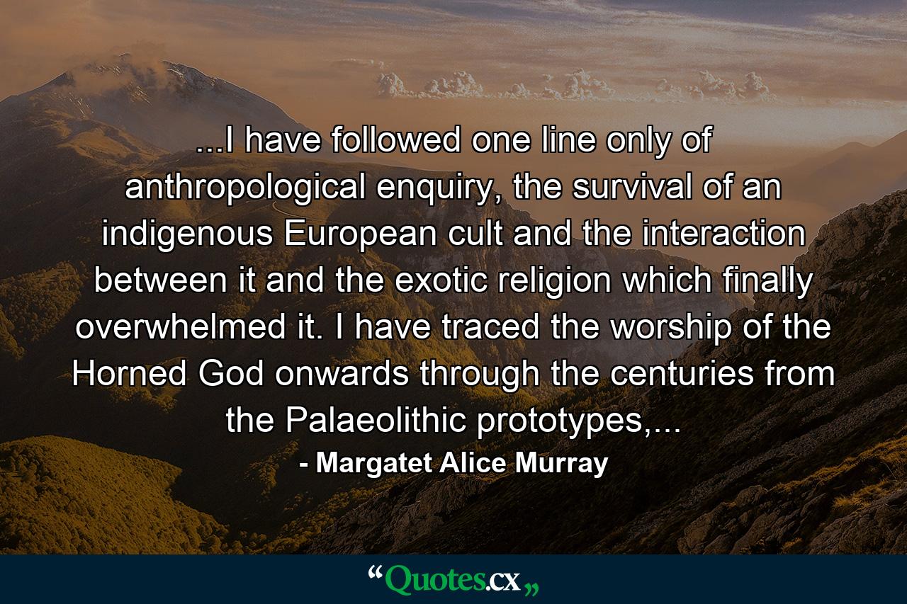 ...I have followed one line only of anthropological enquiry, the survival of an indigenous European cult and the interaction between it and the exotic religion which finally overwhelmed it. I have traced the worship of the Horned God onwards through the centuries from the Palaeolithic prototypes,... - Quote by Margatet Alice Murray