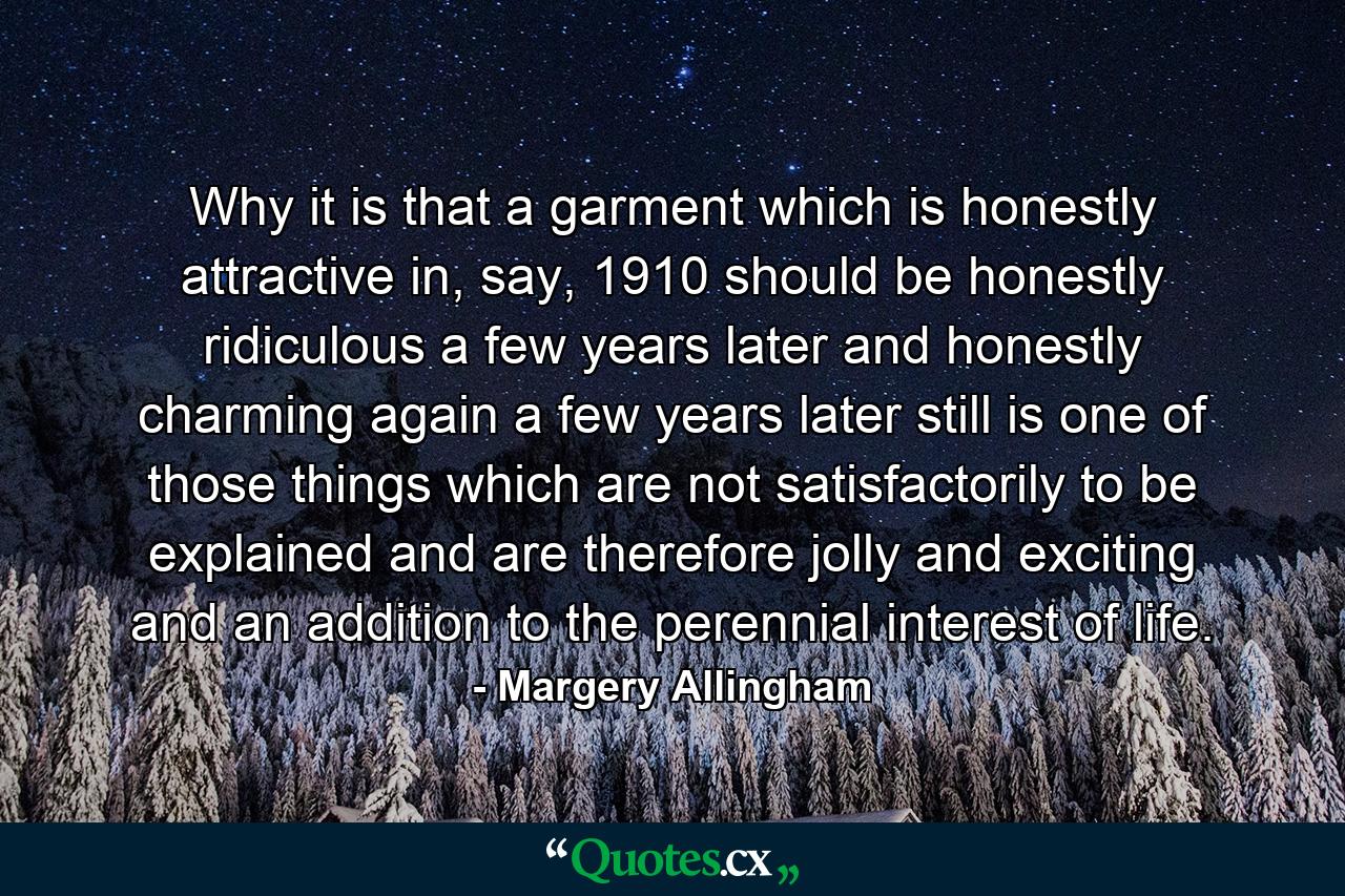 Why it is that a garment which is honestly attractive in, say, 1910 should be honestly ridiculous a few years later and honestly charming again a few years later still is one of those things which are not satisfactorily to be explained and are therefore jolly and exciting and an addition to the perennial interest of life. - Quote by Margery Allingham