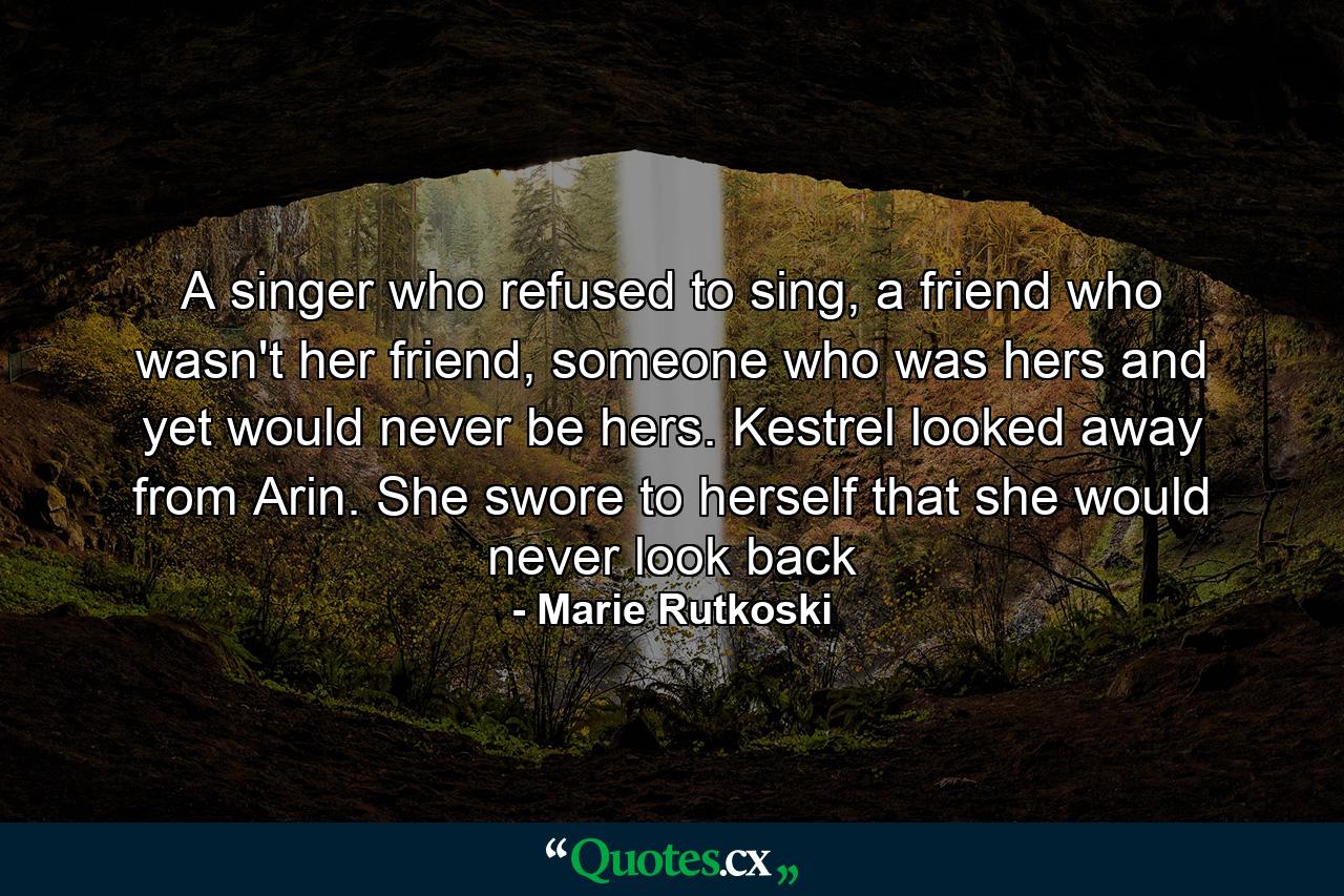 A singer who refused to sing, a friend who wasn't her friend, someone who was hers and yet would never be hers. Kestrel looked away from Arin. She swore to herself that she would never look back - Quote by Marie Rutkoski