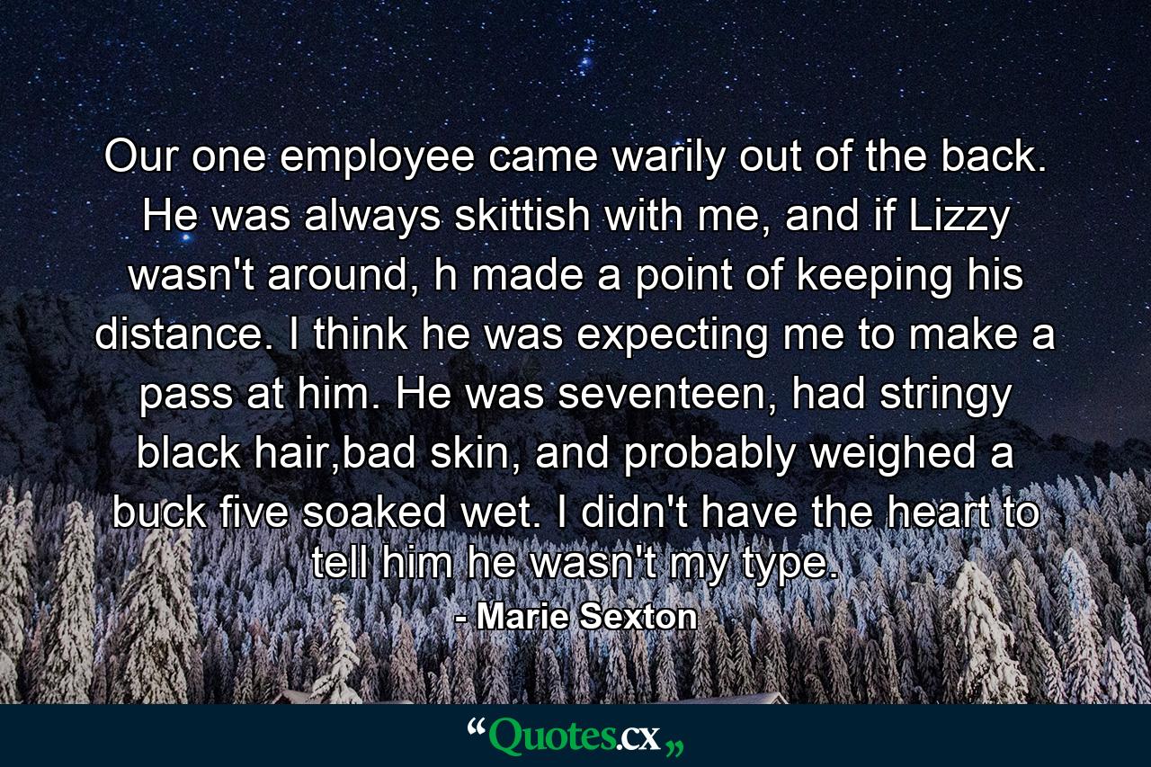 Our one employee came warily out of the back. He was always skittish with me, and if Lizzy wasn't around, h made a point of keeping his distance. I think he was expecting me to make a pass at him. He was seventeen, had stringy black hair,bad skin, and probably weighed a buck five soaked wet. I didn't have the heart to tell him he wasn't my type. - Quote by Marie Sexton