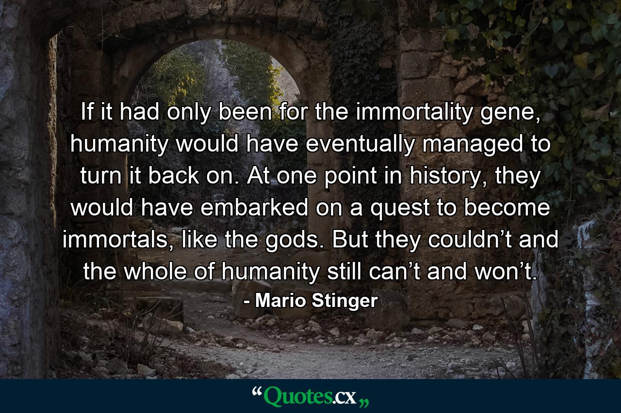 If it had only been for the immortality gene, humanity would have eventually managed to turn it back on. At one point in history, they would have embarked on a quest to become immortals, like the gods. But they couldn’t and the whole of humanity still can’t and won’t. - Quote by Mario Stinger