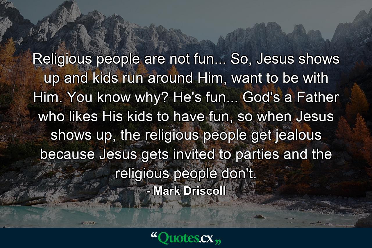 Religious people are not fun... So, Jesus shows up and kids run around Him, want to be with Him. You know why? He's fun... God's a Father who likes His kids to have fun, so when Jesus shows up, the religious people get jealous because Jesus gets invited to parties and the religious people don't. - Quote by Mark Driscoll