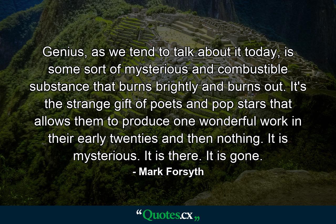 Genius, as we tend to talk about it today, is some sort of mysterious and combustible substance that burns brightly and burns out. It's the strange gift of poets and pop stars that allows them to produce one wonderful work in their early twenties and then nothing. It is mysterious. It is there. It is gone. - Quote by Mark Forsyth