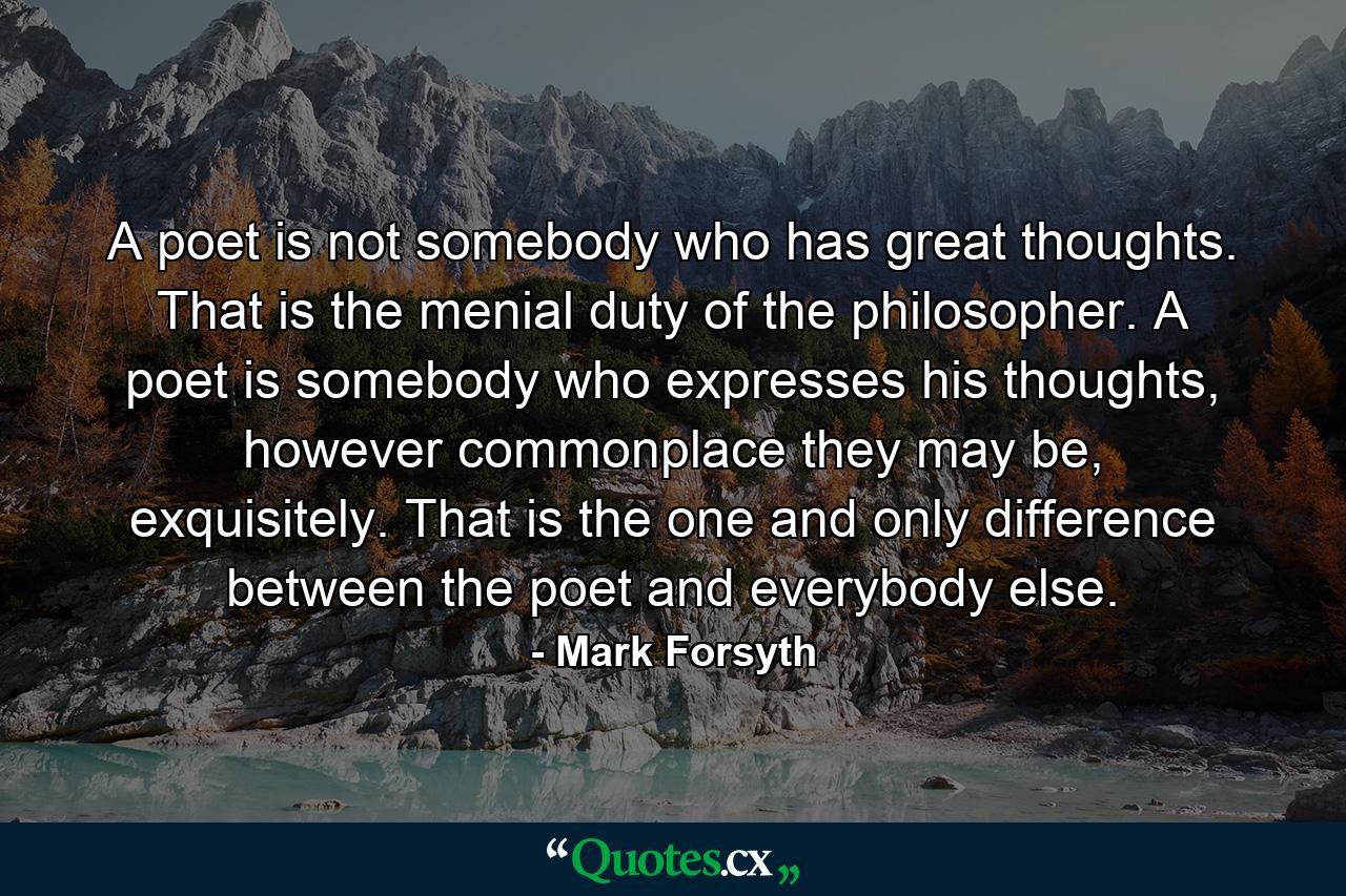 A poet is not somebody who has great thoughts. That is the menial duty of the philosopher. A poet is somebody who expresses his thoughts, however commonplace they may be, exquisitely. That is the one and only difference between the poet and everybody else. - Quote by Mark Forsyth