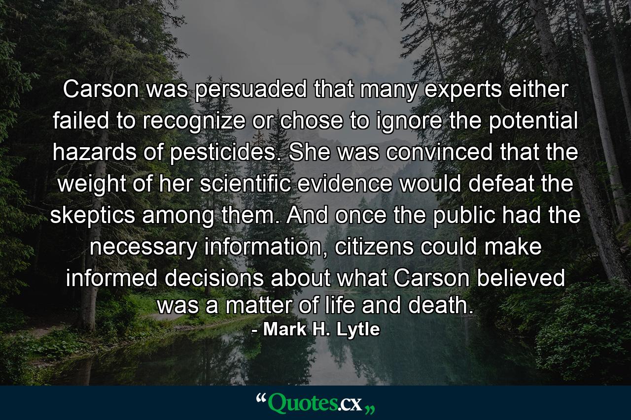 Carson was persuaded that many experts either failed to recognize or chose to ignore the potential hazards of pesticides. She was convinced that the weight of her scientific evidence would defeat the skeptics among them. And once the public had the necessary information, citizens could make informed decisions about what Carson believed was a matter of life and death. - Quote by Mark H. Lytle