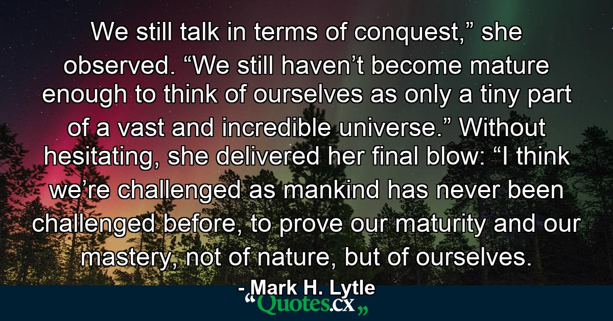 We still talk in terms of conquest,” she observed. “We still haven’t become mature enough to think of ourselves as only a tiny part of a vast and incredible universe.” Without hesitating, she delivered her final blow: “I think we’re challenged as mankind has never been challenged before, to prove our maturity and our mastery, not of nature, but of ourselves. - Quote by Mark H. Lytle