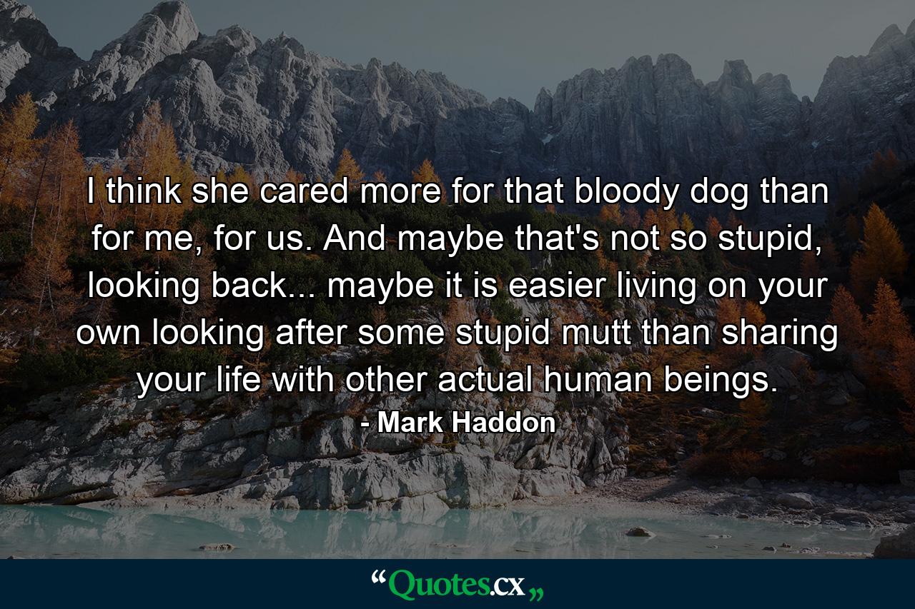 I think she cared more for that bloody dog than for me, for us. And maybe that's not so stupid, looking back... maybe it is easier living on your own looking after some stupid mutt than sharing your life with other actual human beings. - Quote by Mark Haddon