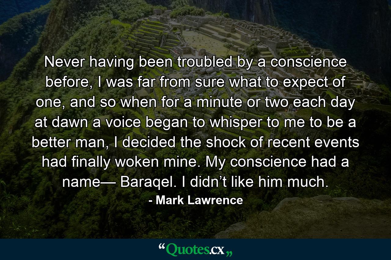 Never having been troubled by a conscience before, I was far from sure what to expect of one, and so when for a minute or two each day at dawn a voice began to whisper to me to be a better man, I decided the shock of recent events had finally woken mine. My conscience had a name— Baraqel. I didn’t like him much. - Quote by Mark Lawrence