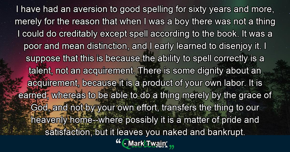 I have had an aversion to good spelling for sixty years and more, merely for the reason that when I was a boy there was not a thing I could do creditably except spell according to the book. It was a poor and mean distinction, and I early learned to disenjoy it. I suppose that this is because the ability to spell correctly is a talent, not an acquirement. There is some dignity about an acquirement, because it is a product of your own labor. It is earned, whereas to be able to do a thing merely by the grace of God, and not by your own effort, transfers the thing to our heavenly home--where possibly it is a matter of pride and satisfaction, but it leaves you naked and bankrupt. - Quote by Mark Twain