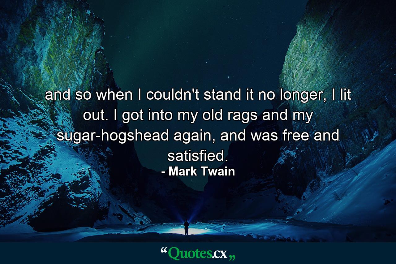 and so when I couldn't stand it no longer, I lit out. I got into my old rags and my sugar-hogshead again, and was free and satisfied. - Quote by Mark Twain