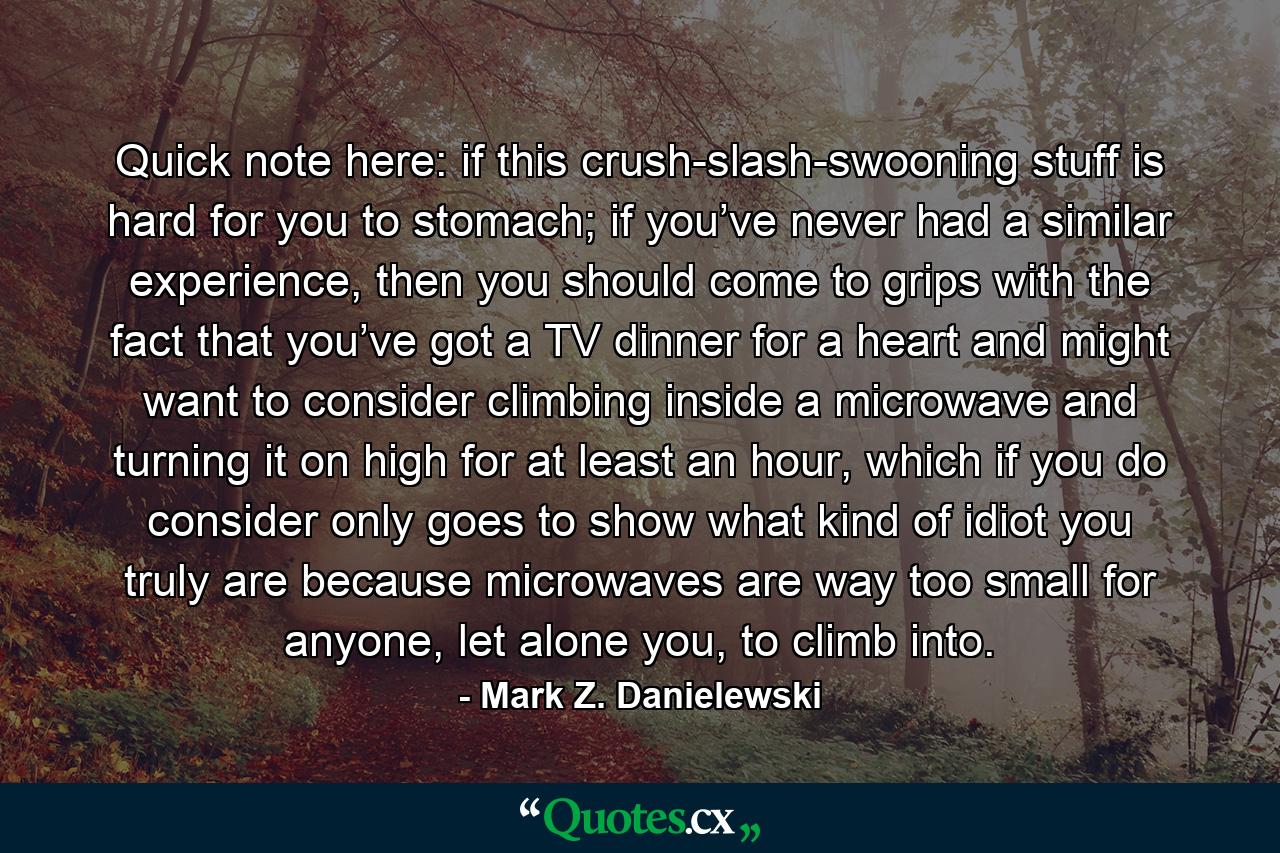 Quick note here: if this crush-slash-swooning stuff is hard for you to stomach; if you’ve never had a similar experience, then you should come to grips with the fact that you’ve got a TV dinner for a heart and might want to consider climbing inside a microwave and turning it on high for at least an hour, which if you do consider only goes to show what kind of idiot you truly are because microwaves are way too small for anyone, let alone you, to climb into. - Quote by Mark Z. Danielewski