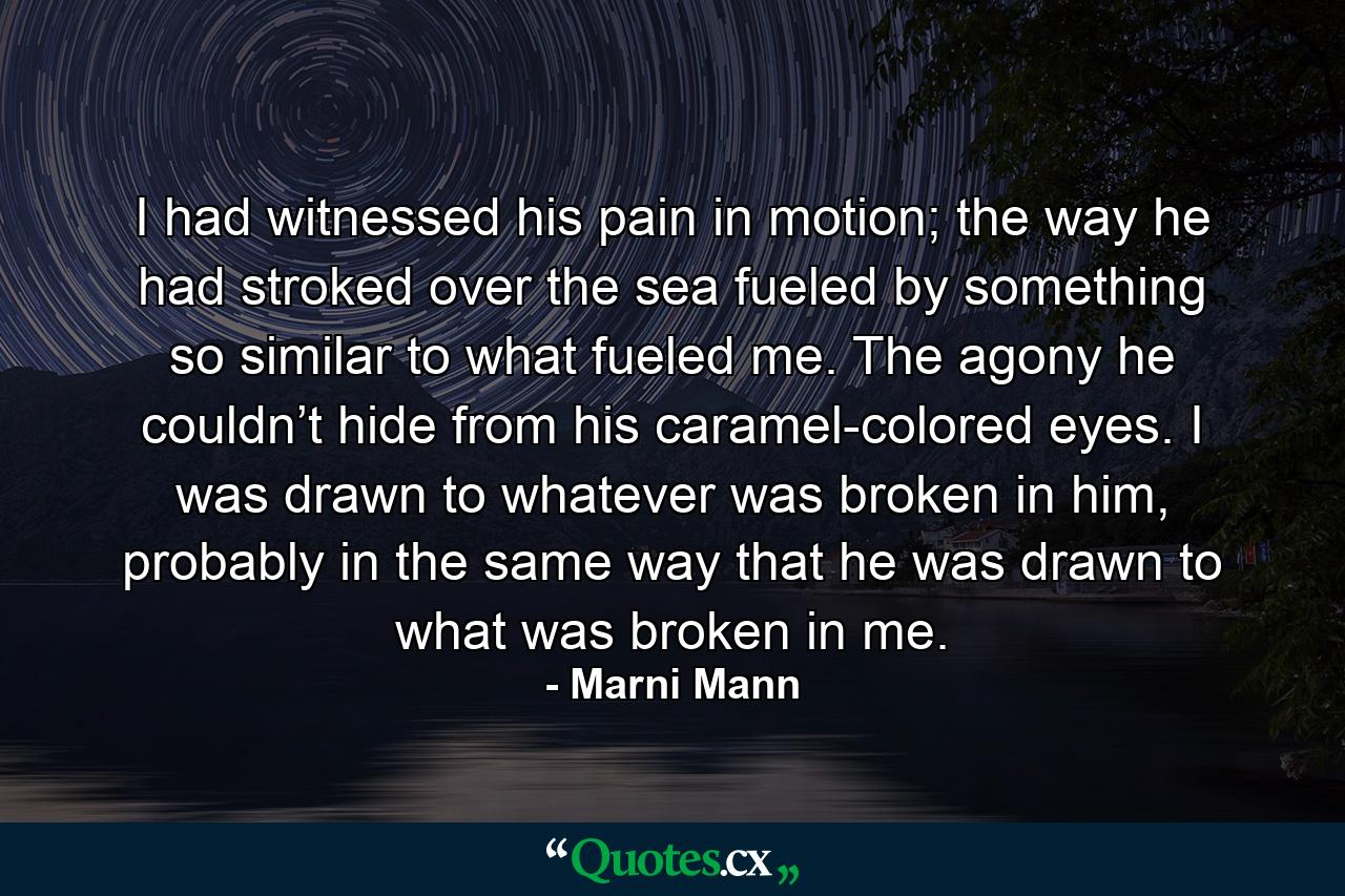 I had witnessed his pain in motion; the way he had stroked over the sea fueled by something so similar to what fueled me. The agony he couldn’t hide from his caramel-colored eyes. I was drawn to whatever was broken in him, probably in the same way that he was drawn to what was broken in me. - Quote by Marni Mann