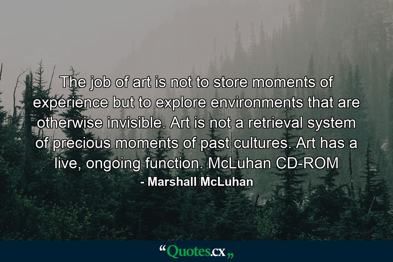 The job of art is not to store moments of experience but to explore environments that are otherwise invisible. Art is not a retrieval system of precious moments of past cultures. Art has a live, ongoing function. McLuhan CD-ROM - Quote by Marshall McLuhan