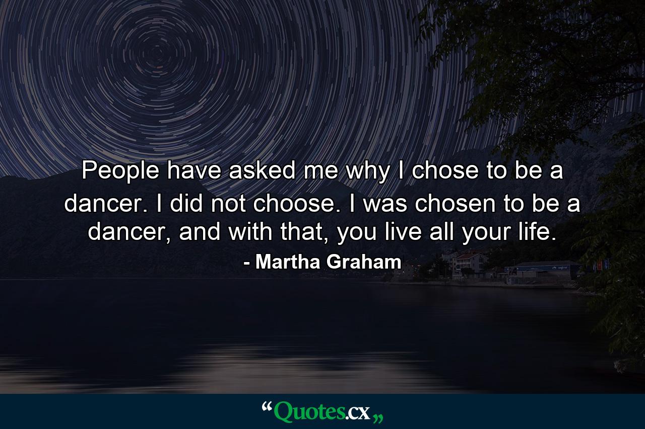 People have asked me why I chose to be a dancer. I did not choose. I was chosen to be a dancer, and with that, you live all your life. - Quote by Martha Graham