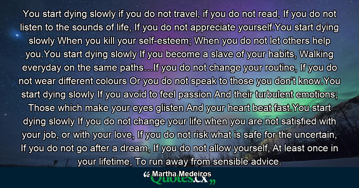 You start dying slowly if you do not travel, if you do not read, If you do not listen to the sounds of life, If you do not appreciate yourself.You start dying slowly When you kill your self-esteem; When you do not let others help you.You start dying slowly If you become a slave of your habits, Walking everyday on the same paths…If you do not change your routine, If you do not wear different colours Or you do not speak to those you don’t know.You start dying slowly If you avoid to feel passion And their turbulent emotions; Those which make your eyes glisten And your heart beat fast.You start dying slowly If you do not change your life when you are not satisfied with your job, or with your love, If you do not risk what is safe for the uncertain, If you do not go after a dream, If you do not allow yourself, At least once in your lifetime, To run away from sensible advice. - Quote by Martha Medeiros