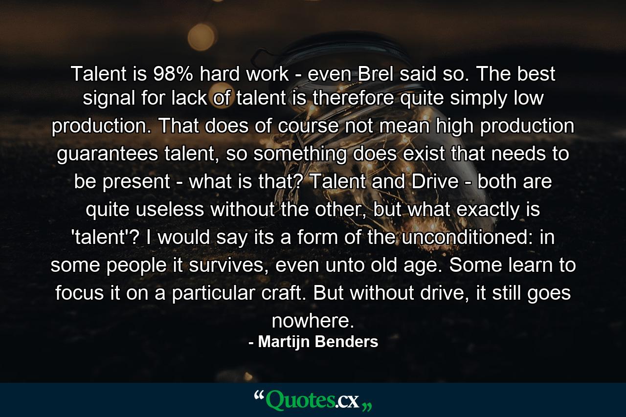 Talent is 98% hard work - even Brel said so. The best signal for lack of talent is therefore quite simply low production. That does of course not mean high production guarantees talent, so something does exist that needs to be present - what is that? Talent and Drive - both are quite useless without the other, but what exactly is 'talent'? I would say its a form of the unconditioned: in some people it survives, even unto old age. Some learn to focus it on a particular craft. But without drive, it still goes nowhere. - Quote by Martijn Benders