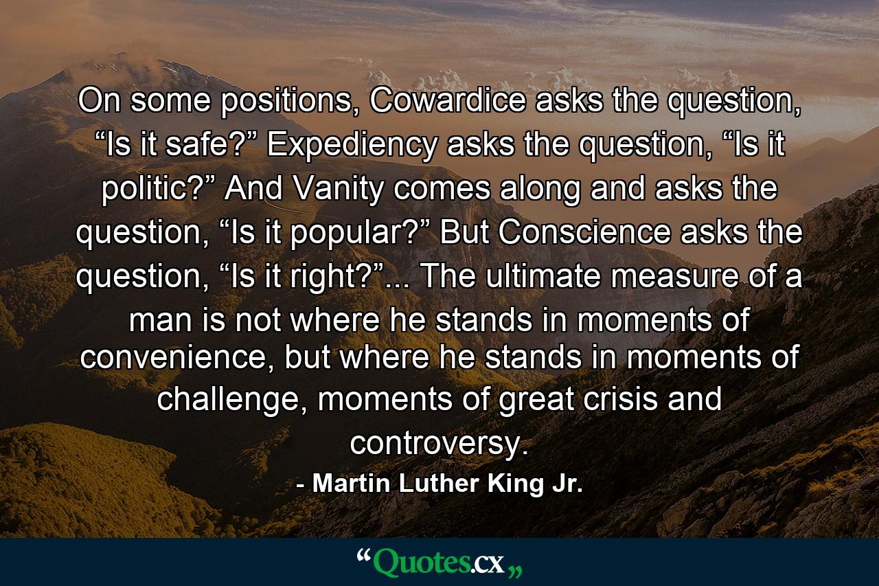 On some positions, Cowardice asks the question, “Is it safe?” Expediency asks the question, “Is it politic?” And Vanity comes along and asks the question, “Is it popular?” But Conscience asks the question, “Is it right?”... The ultimate measure of a man is not where he stands in moments of convenience, but where he stands in moments of challenge, moments of great crisis and controversy. - Quote by Martin Luther King Jr.