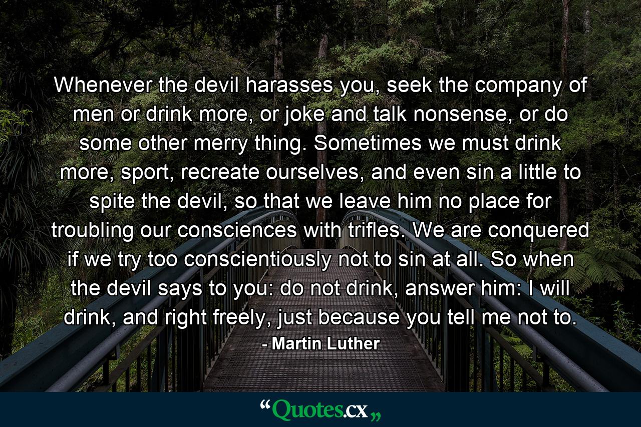 Whenever the devil harasses you, seek the company of men or drink more, or joke and talk nonsense, or do some other merry thing. Sometimes we must drink more, sport, recreate ourselves, and even sin a little to spite the devil, so that we leave him no place for troubling our consciences with trifles. We are conquered if we try too conscientiously not to sin at all. So when the devil says to you: do not drink, answer him: I will drink, and right freely, just because you tell me not to. - Quote by Martin Luther